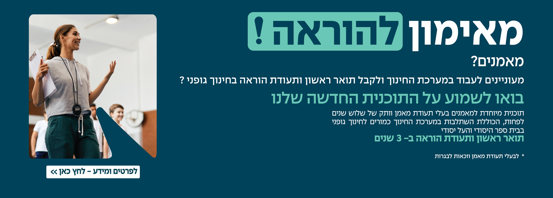 מאימון להוראה מאמנים? מעוניים לעבוד במערכת החינוך ולקבל תואר ראשון ותעודת הוראה בחינוך גופני? בואו לשמוע על התוכנית החדשה שלנו תוכנית מיוחדת למאמנים בעלי תעודת מאמן וותק של שלוש שנים לפחות, הכוללת השתלבות במערכת החינוך כמורים לחינוך גופני בבית הספר היסודי והעל יסודי תואר ראשון ותעודת הוראה ב 3 שנים להרשמה לחצו כאן